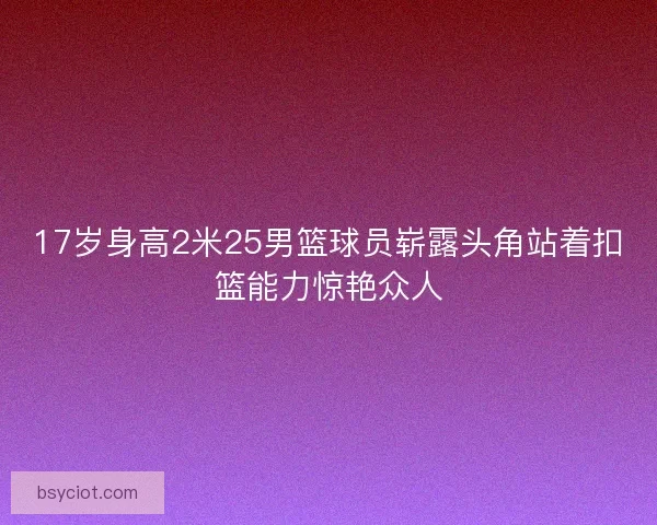 17岁身高2米25男篮球员崭露头角站着扣篮能力惊艳众人