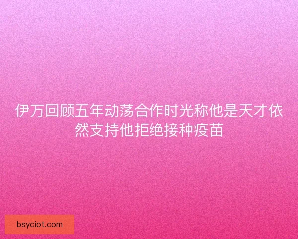 伊万回顾五年动荡合作时光称他是天才依然支持他拒绝接种疫苗