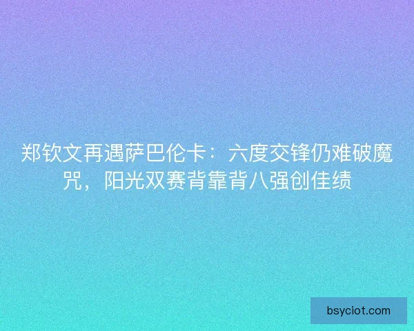 郑钦文再遇萨巴伦卡：六度交锋仍难破魔咒，阳光双赛背靠背八强创佳绩