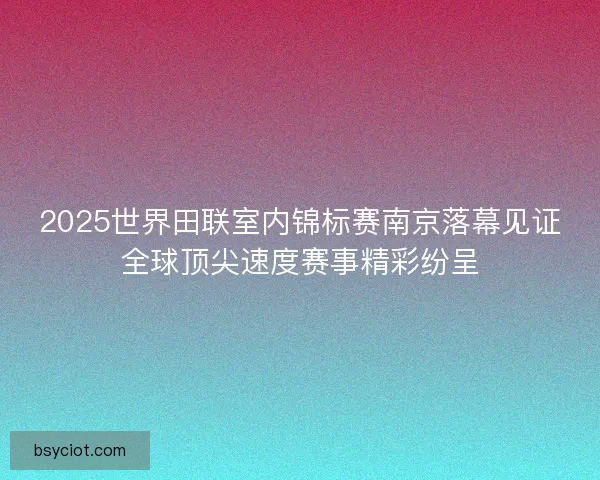 2025世界田联室内锦标赛南京落幕见证全球顶尖速度赛事精彩纷呈