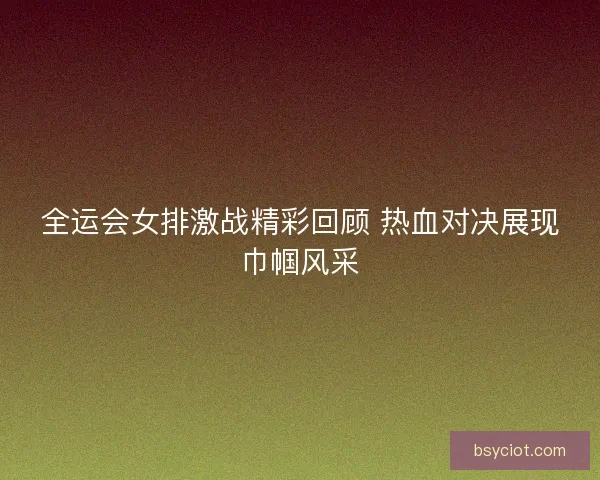 全运会女排激战精彩回顾 热血对决展现巾帼风采