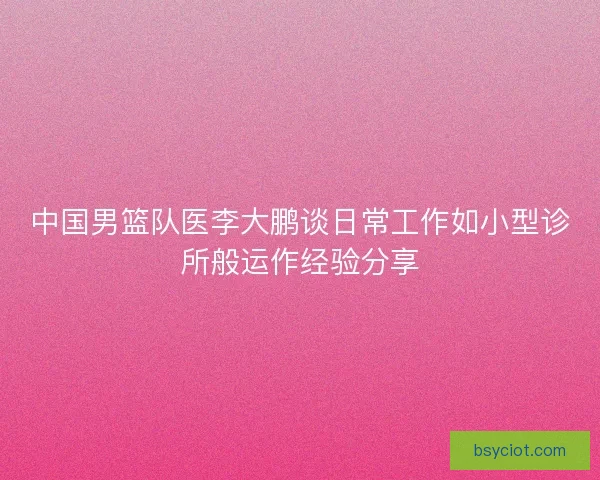 中国男篮队医李大鹏谈日常工作如小型诊所般运作经验分享