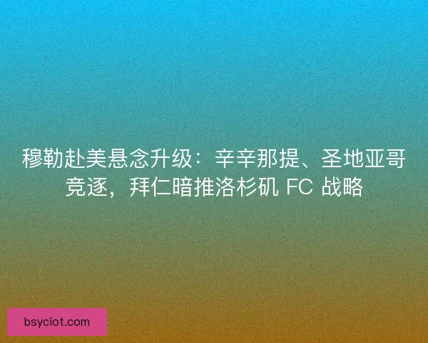 穆勒赴美悬念升级：辛辛那提、圣地亚哥竞逐，拜仁暗推洛杉矶 FC 战略