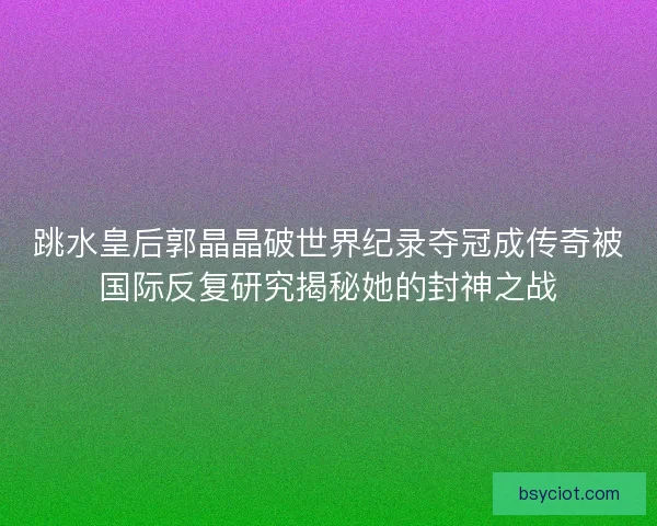 跳水皇后郭晶晶破世界纪录夺冠成传奇被国际反复研究揭秘她的封神之战