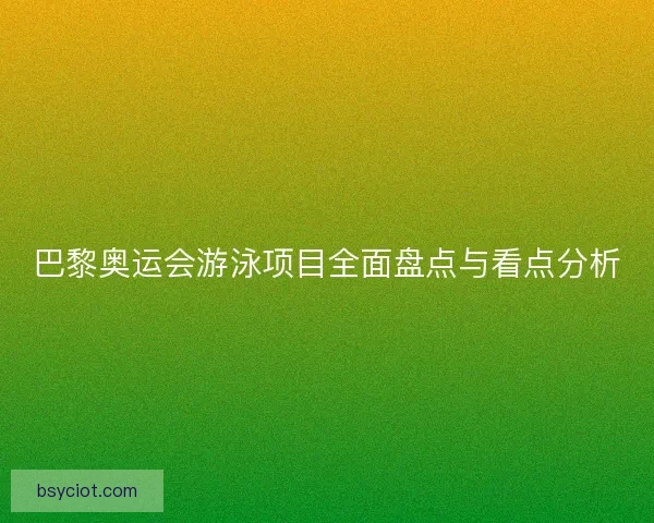 巴黎奥运会游泳项目全面盘点与看点分析