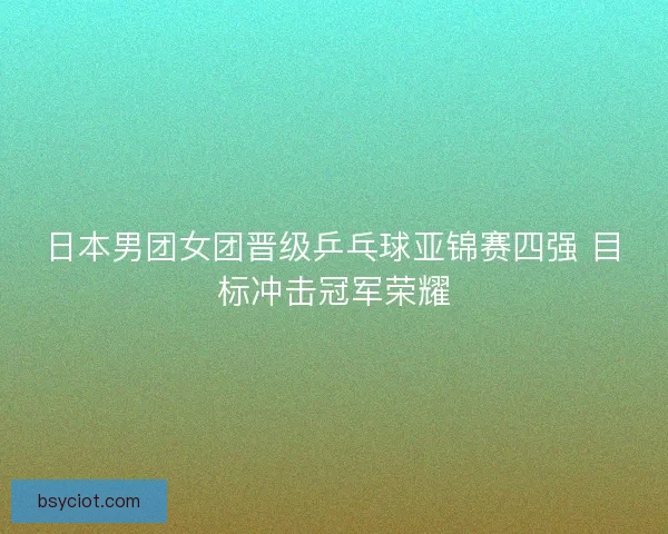 日本男团女团晋级乒乓球亚锦赛四强 目标冲击冠军荣耀