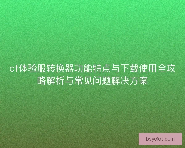 cf体验服转换器功能特点与下载使用全攻略解析与常见问题解决方案