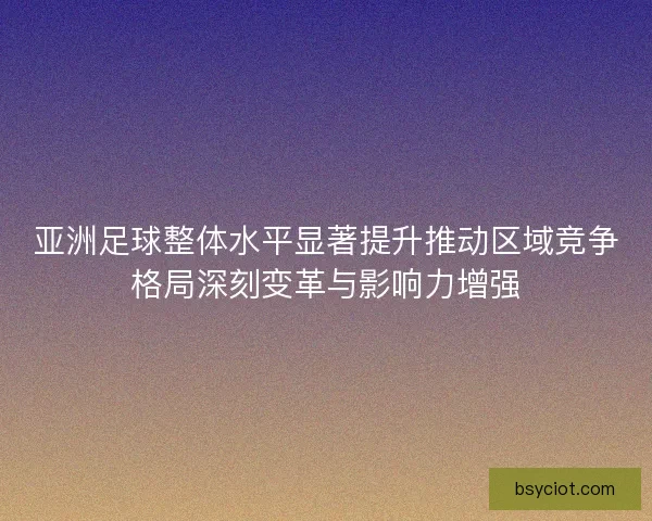 亚洲足球整体水平显著提升推动区域竞争格局深刻变革与影响力增强