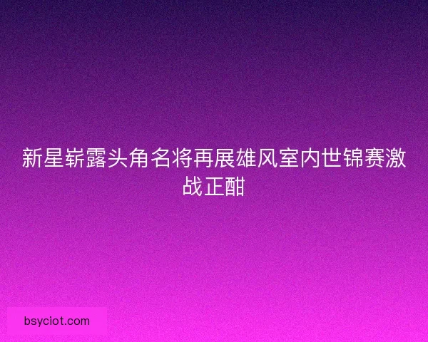 新星崭露头角名将再展雄风室内世锦赛激战正酣