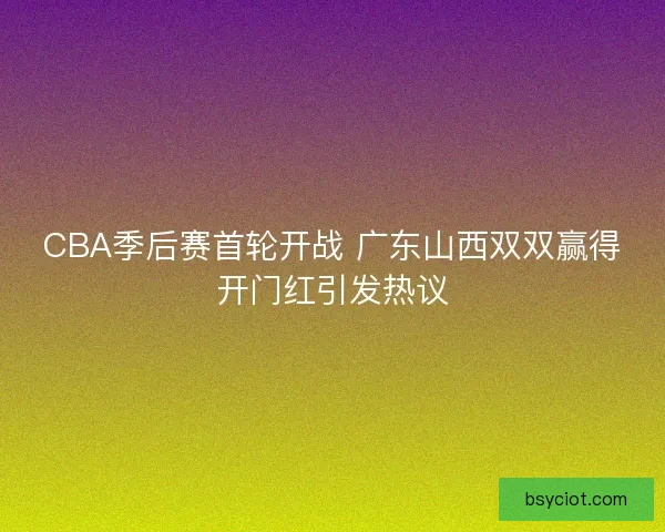 CBA季后赛首轮开战 广东山西双双赢得开门红引发热议
