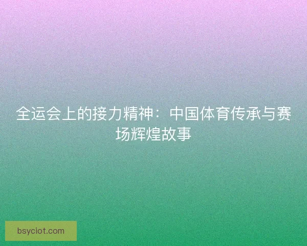 全运会上的接力精神：中国体育传承与赛场辉煌故事