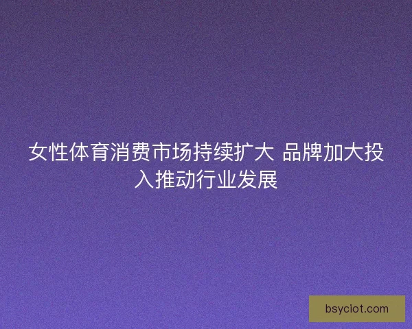女性体育消费市场持续扩大 品牌加大投入推动行业发展