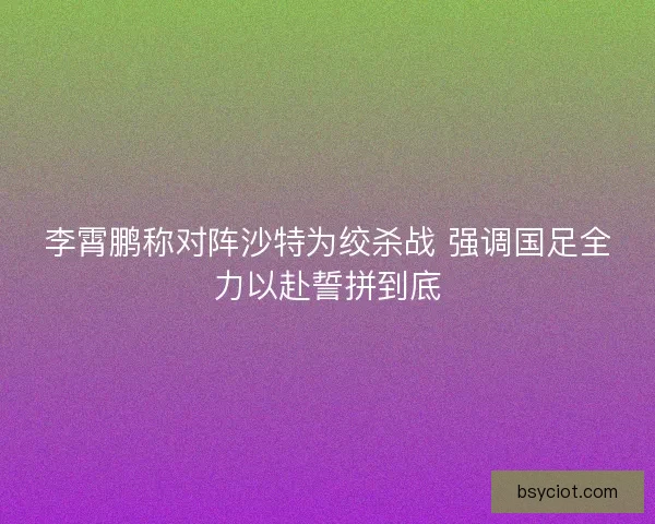 李霄鹏称对阵沙特为绞杀战 强调国足全力以赴誓拼到底