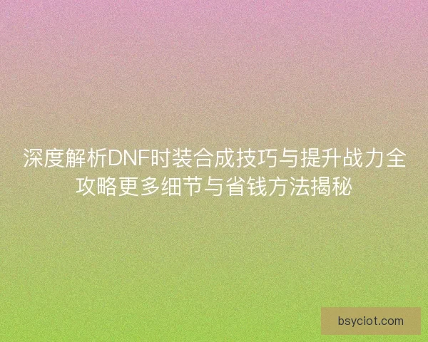 深度解析DNF时装合成技巧与提升战力全攻略更多细节与省钱方法揭秘