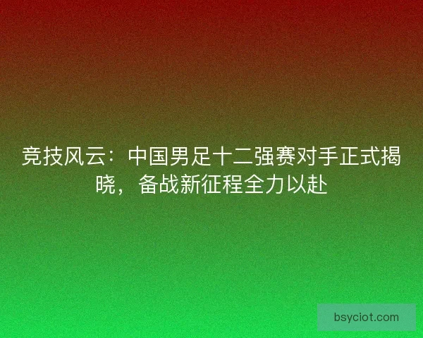 竞技风云：中国男足十二强赛对手正式揭晓，备战新征程全力以赴