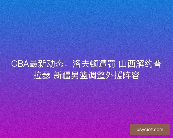 CBA最新动态：洛夫顿遭罚 山西解约普拉瑟 新疆男篮调整外援阵容