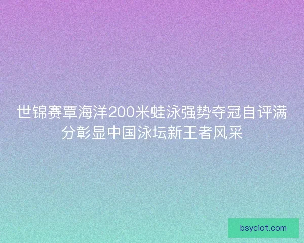 世锦赛覃海洋200米蛙泳强势夺冠自评满分彰显中国泳坛新王者风采