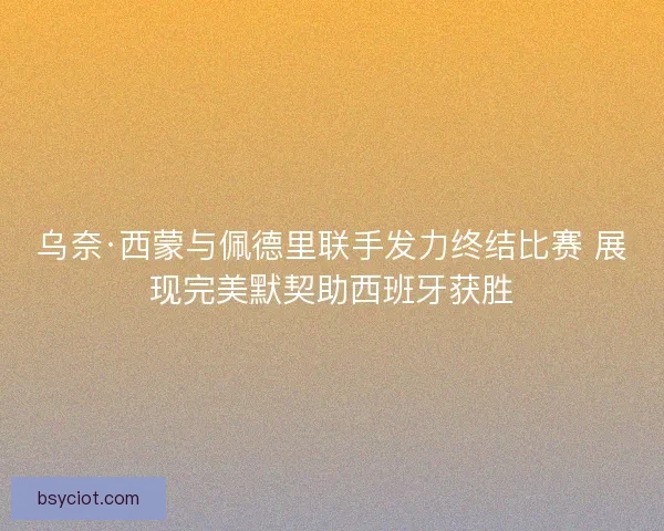 乌奈·西蒙与佩德里联手发力终结比赛 展现完美默契助西班牙获胜