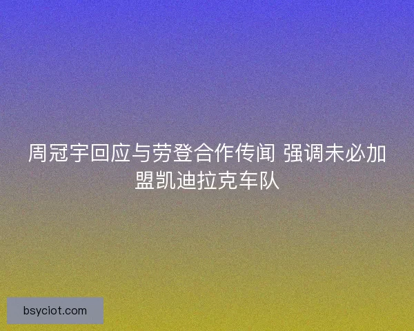 周冠宇回应与劳登合作传闻 强调未必加盟凯迪拉克车队