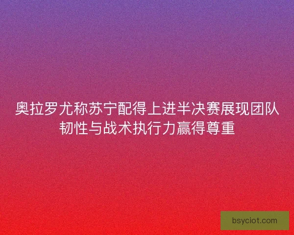 奥拉罗尤称苏宁配得上进半决赛展现团队韧性与战术执行力赢得尊重