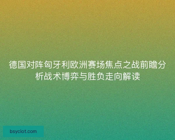 德国对阵匈牙利欧洲赛场焦点之战前瞻分析战术博弈与胜负走向解读