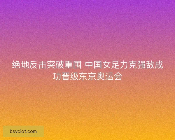 绝地反击突破重围 中国女足力克强敌成功晋级东京奥运会