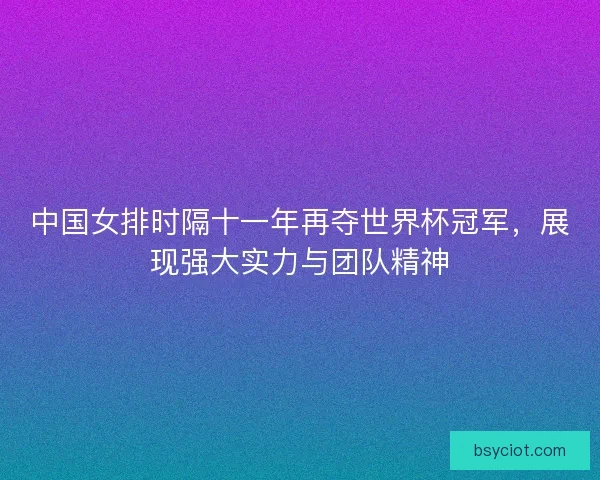 中国女排时隔十一年再夺世界杯冠军，展现强大实力与团队精神
