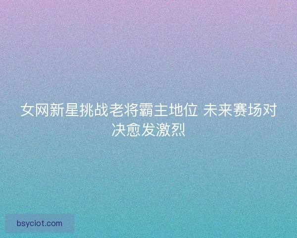 女网新星挑战老将霸主地位 未来赛场对决愈发激烈