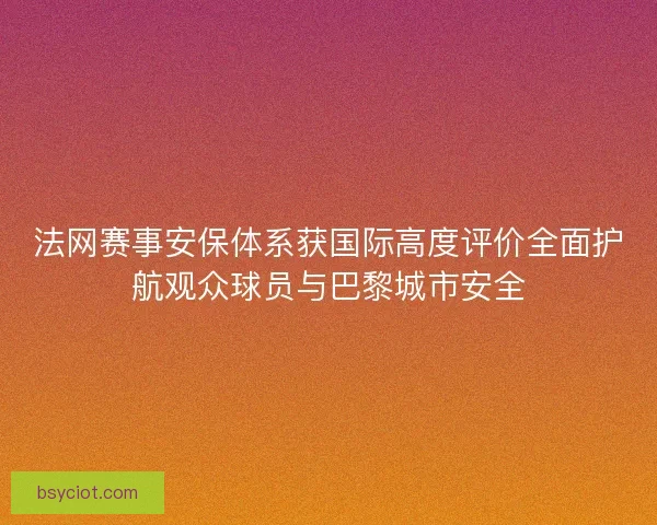 法网赛事安保体系获国际高度评价全面护航观众球员与巴黎城市安全