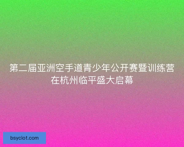 第二届亚洲空手道青少年公开赛暨训练营在杭州临平盛大启幕