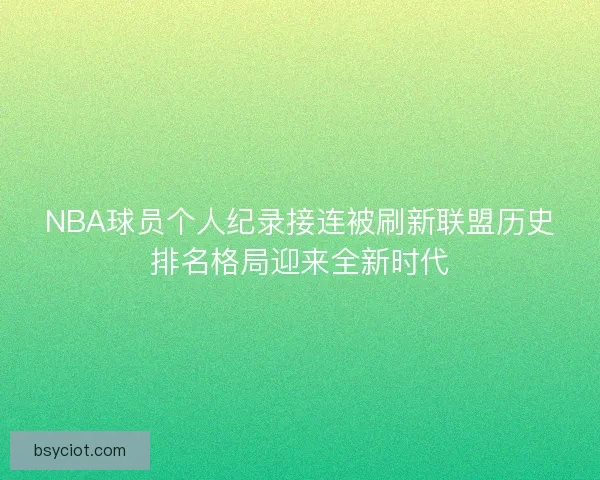 NBA球员个人纪录接连被刷新联盟历史排名格局迎来全新时代
