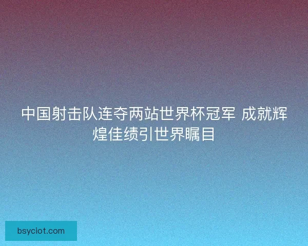 中国射击队连夺两站世界杯冠军 成就辉煌佳绩引世界瞩目