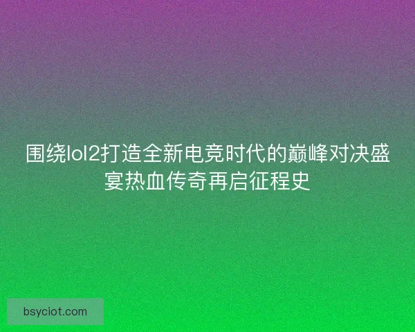 围绕lol2打造全新电竞时代的巅峰对决盛宴热血传奇再启征程史