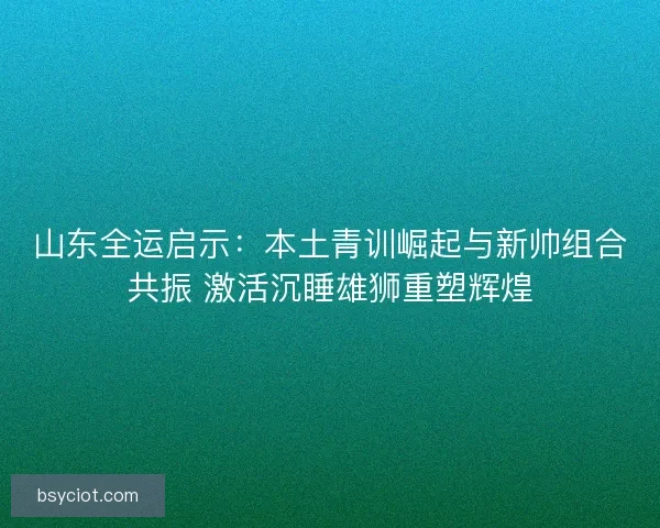 山东全运启示：本土青训崛起与新帅组合共振 激活沉睡雄狮重塑辉煌