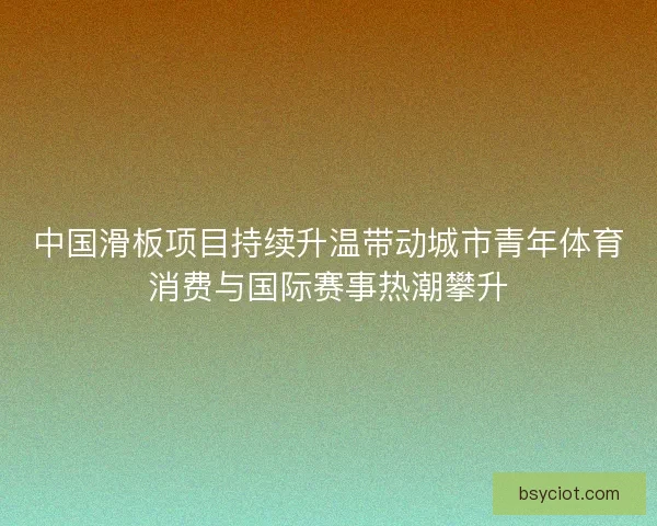 中国滑板项目持续升温带动城市青年体育消费与国际赛事热潮攀升