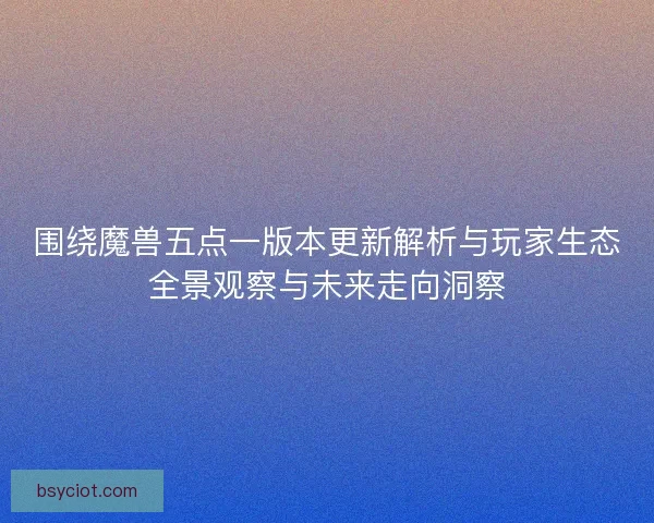 围绕魔兽五点一版本更新解析与玩家生态全景观察与未来走向洞察