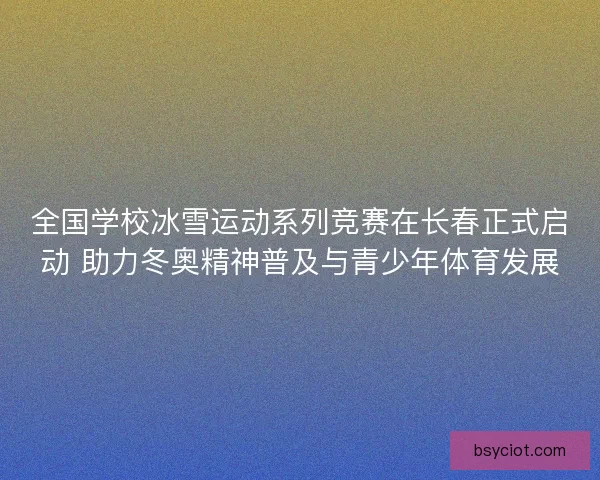 全国学校冰雪运动系列竞赛在长春正式启动 助力冬奥精神普及与青少年体育发展