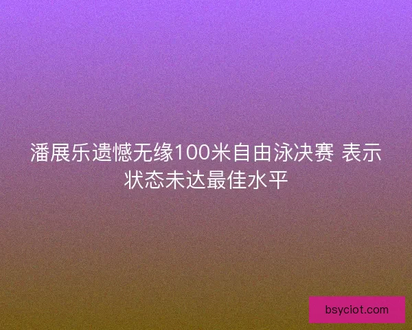 潘展乐遗憾无缘100米自由泳决赛 表示状态未达最佳水平