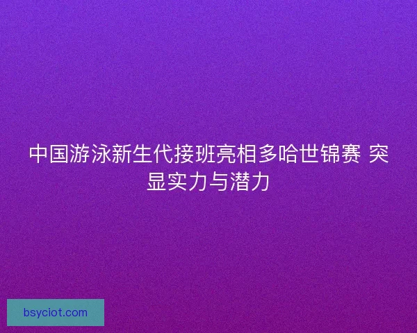 中国游泳新生代接班亮相多哈世锦赛 突显实力与潜力
