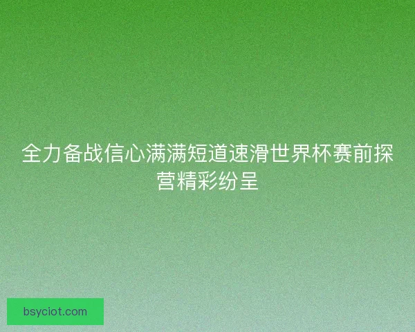 全力备战信心满满短道速滑世界杯赛前探营精彩纷呈