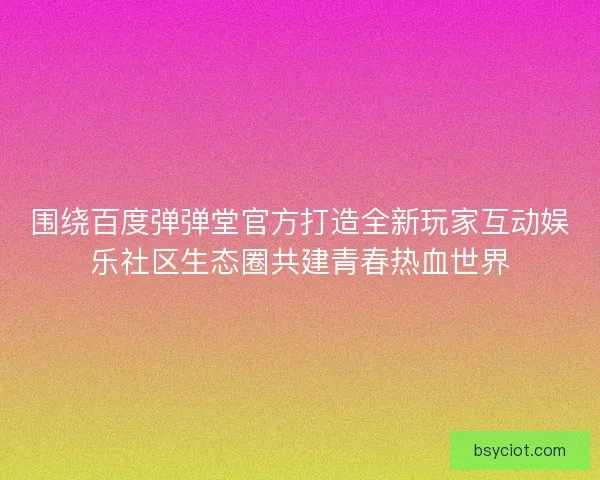围绕百度弹弹堂官方打造全新玩家互动娱乐社区生态圈共建青春热血世界