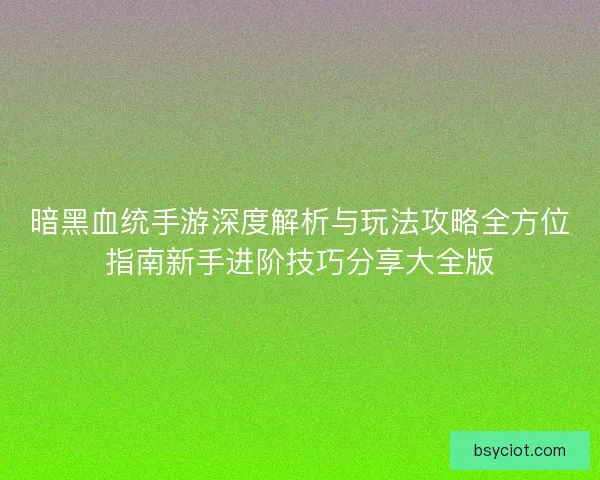 暗黑血统手游深度解析与玩法攻略全方位指南新手进阶技巧分享大全版