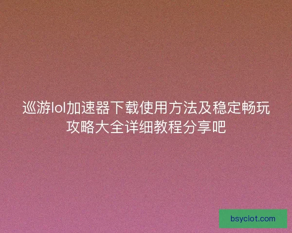 巡游lol加速器下载使用方法及稳定畅玩攻略大全详细教程分享吧