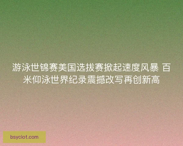 游泳世锦赛美国选拔赛掀起速度风暴 百米仰泳世界纪录震撼改写再创新高