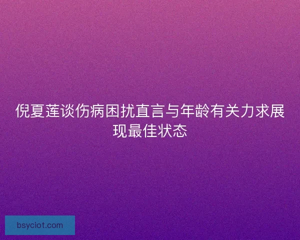 倪夏莲谈伤病困扰直言与年龄有关力求展现最佳状态