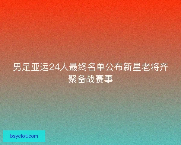 男足亚运24人最终名单公布新星老将齐聚备战赛事 男足亚运24人最终名单公布新星老将齐聚备战赛事