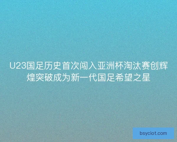U23国足历史首次闯入亚洲杯淘汰赛创辉煌突破成为新一代国足希望之星 U23国足历史首次闯入亚洲杯淘汰赛创辉煌突破成为新一代国足希望之星